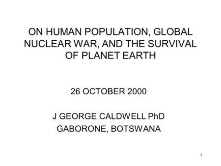 1 ON HUMAN POPULATION, GLOBAL NUCLEAR WAR, AND THE SURVIVAL OF PLANET EARTH 26 OCTOBER 2000 J GEORGE CALDWELL PhD GABORONE, BOTSWANA.