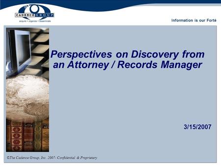 Perspectives on Discovery from an Attorney / Records Manager 3/15/2007 ©The Cadence Group, Inc. 2007- Confidential & Proprietary Information is our Forté.