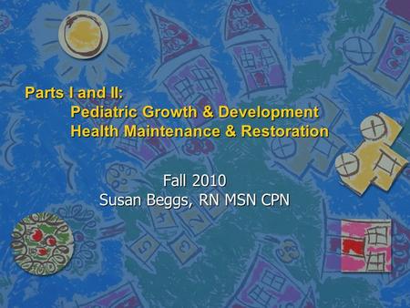 Parts I and II: Pediatric Growth & Development Health Maintenance & Restoration Fall 2010 Susan Beggs, RN MSN CPN.