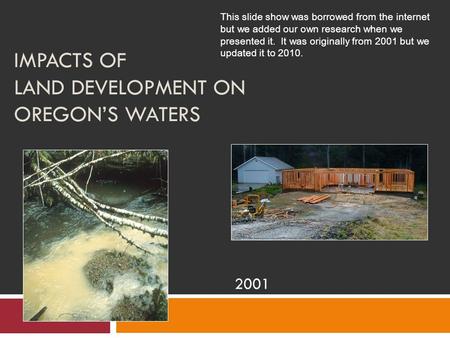 IMPACTS OF LAND DEVELOPMENT ON OREGON’S WATERS 2001 This slide show was borrowed from the internet but we added our own research when we presented it.