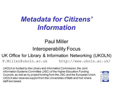 1 Metadata for Citizens’ Information UKOLN is funded by the Library and Information Commission, the Joint Information Systems Committee (JISC) of the Higher.