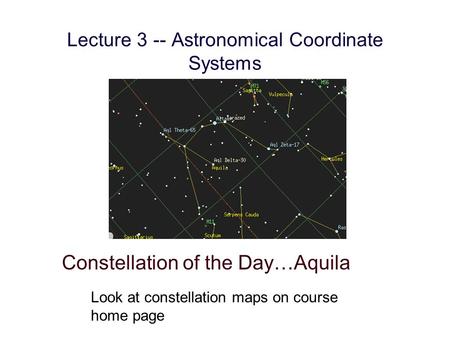 Lecture 3 -- Astronomical Coordinate Systems Constellation of the Day…Aquila Look at constellation maps on course home page.