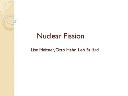 Nuclear Fission Lise Meitner, Otto Hahn, Leó Szilárd.
