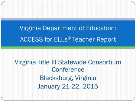 Virginia Title III Statewide Consortium Conference Blacksburg, Virginia January 21-22, 2015 Virginia Department of Education: ACCESS for ELLs ® Teacher.