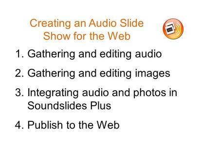 Creating an Audio Slide Show for the Web 1.Gathering and editing audio 2.Gathering and editing images 3.Integrating audio and photos in Soundslides Plus.
