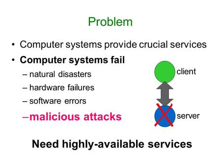 Problem Computer systems provide crucial services Computer systems fail –natural disasters –hardware failures –software errors –malicious attacks Need.