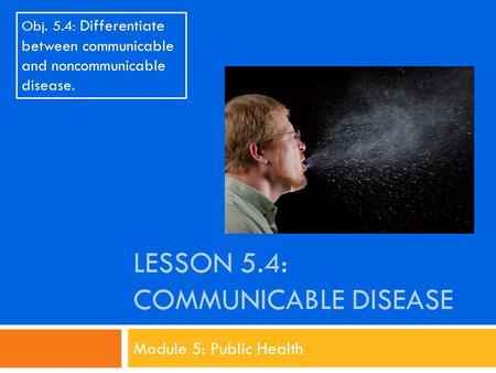 LESSON 5.4: COMMUNICABLE DISEASE Module 5: Public Health Obj. 5.4: Differentiate between communicable and noncommunicable disease.