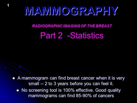 1 MAMMOGRAPHY RADIOGRAPHIC IMAGING OF THE BREAST Part 2 -Statistics A mammogram can find breast cancer when it is very small -- 2 to 3 years before you.