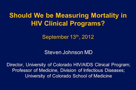 Should We be Measuring Mortality in HIV Clinical Programs? September 13 th, 2012 Steven Johnson MD Director, University of Colorado HIV/AIDS Clinical Program;
