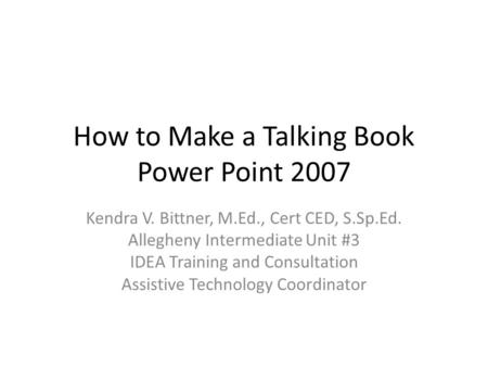 How to Make a Talking Book Power Point 2007 Kendra V. Bittner, M.Ed., Cert CED, S.Sp.Ed. Allegheny Intermediate Unit #3 IDEA Training and Consultation.