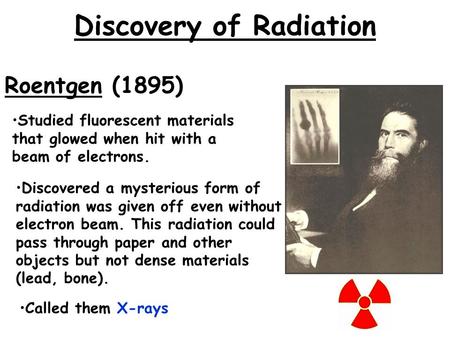 Discovery of Radiation Roentgen (1895) Discovered a mysterious form of radiation was given off even without electron beam. This radiation could pass through.