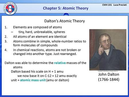 CMH 101 Luca Preziati Chapter 5: Atomic Theory Dalton’s Atomic Theory 1.Elements are composed of atoms – tiny, hard, unbreakable, spheres 2.All atoms of.