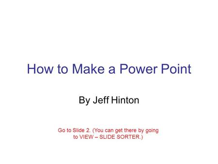 How to Make a Power Point By Jeff Hinton Go to Slide 2. (You can get there by going to VIEW – SLIDE SORTER.)