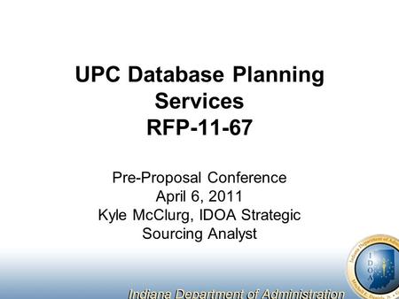 UPC Database Planning Services RFP-11-67 Pre-Proposal Conference April 6, 2011 Kyle McClurg, IDOA Strategic Sourcing Analyst.