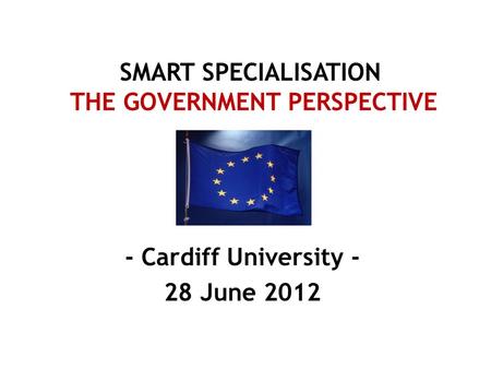 SMART SPECIALISATION THE GOVERNMENT PERSPECTIVE - Cardiff University - 28 June 2012.