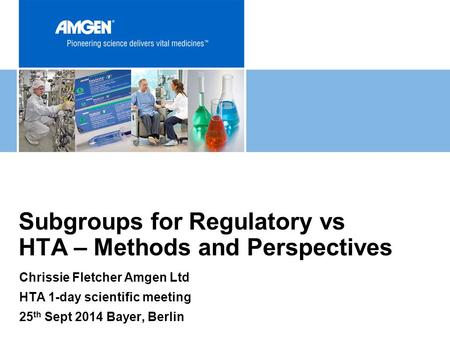 Chrissie Fletcher Amgen Ltd HTA 1-day scientific meeting 25 th Sept 2014 Bayer, Berlin Subgroups for Regulatory vs HTA – Methods and Perspectives.