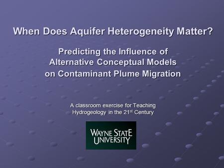 When Does Aquifer Heterogeneity Matter? Predicting the Influence of Alternative Conceptual Models on Contaminant Plume Migration A classroom exercise for.