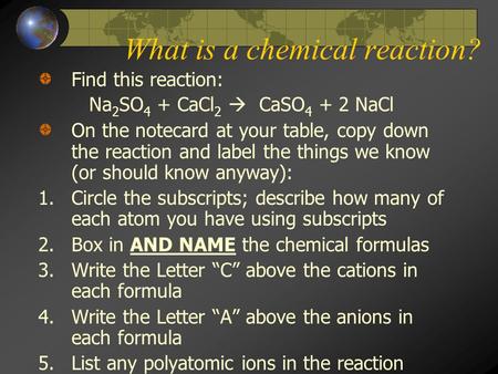What is a chemical reaction? Find this reaction: Na 2 SO 4 + CaCl 2  CaSO 4 + 2 NaCl On the notecard at your table, copy down the reaction and label.