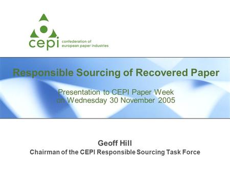Responsible Sourcing of Recovered Paper Presentation to CEPI Paper Week on Wednesday 30 November 2005 Geoff Hill Chairman of the CEPI Responsible Sourcing.