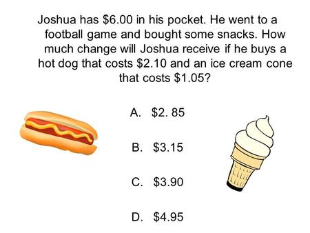 Joshua has $6.00 in his pocket. He went to a football game and bought some snacks. How much change will Joshua receive if he buys a hot dog that costs.
