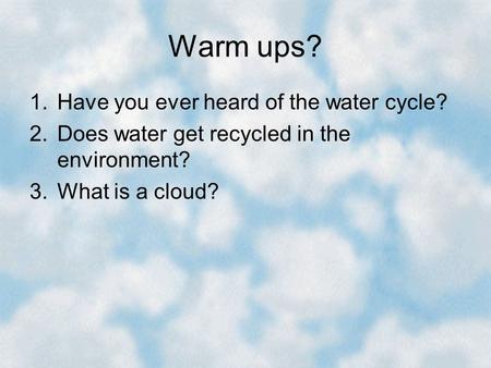 Warm ups? 1.Have you ever heard of the water cycle? 2.Does water get recycled in the environment? 3.What is a cloud?