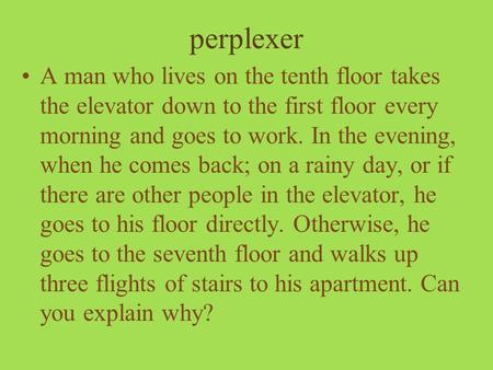 Perplexer A man who lives on the tenth floor takes the elevator down to the first floor every morning and goes to work. In the evening, when he comes back;