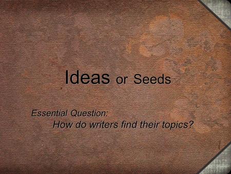 Ideas or Seeds Essential Question: How do writers find their topics? Essential Question: How do writers find their topics?
