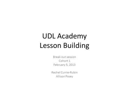 UDL Academy Lesson Building Break out session Cohort 1 February 5, 2013 Rachel Currie-Rubin Allison Posey.