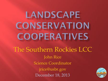 The Southern Rockies LCC John Rice Science Coordinator December 18, 2013.