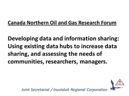 Joint Secretariat / Inuvialuit Regional Corporation Canada Northern Oil and Gas Research Forum Developing data and information sharing: Using existing.