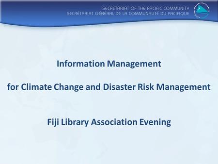 Information Management for Climate Change and Disaster Risk Management Fiji Library Association Evening.