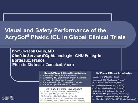 J. Colin, MD ASCRS 2008 Visual and Safety Performance of the AcrySof ® Phakic IOL in Global Clinical Trials Prof. Joseph Colin, MD Chef du Service d'Ophtalmologie.