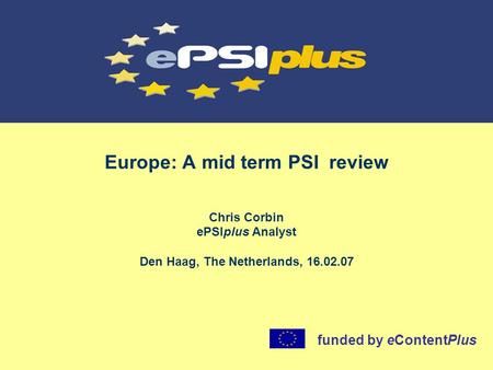 Europe: A mid term PSI review Chris Corbin ePSIplus Analyst Den Haag, The Netherlands, 16.02.07 funded by eContentPlus.