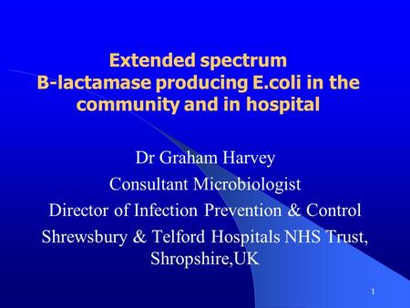 1 Extended spectrum B-lactamase producing E.coli in the community and in hospital Dr Graham Harvey Consultant Microbiologist Director of Infection Prevention.