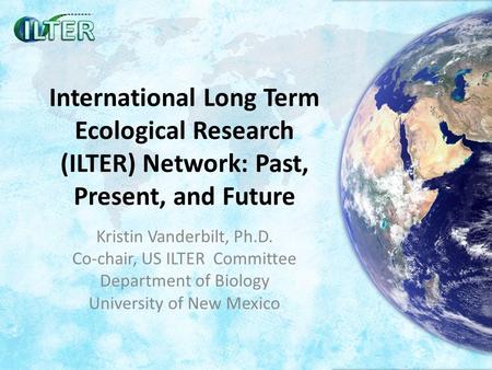 International Long Term Ecological Research (ILTER) Network: Past, Present, and Future Kristin Vanderbilt, Ph.D. Co-chair, US ILTER Committee Department.