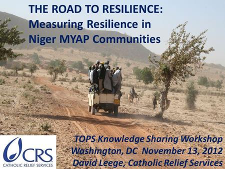 TOPS Knowledge Sharing Workshop Washington, DC November 13, 2012 David Leege, Catholic Relief Services THE ROAD TO RESILIENCE: Measuring Resilience in.
