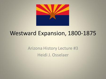 Westward Expansion, 1800-1875 Arizona History Lecture #3 Heidi J. Osselaer.