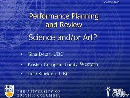 T H E U N I V E R S I T Y O F B R I T I S H C O L U M B I A CAUBO 2005 Performance Planning and Review Science and/or Art? Gina Borza, UBC Kristen Corrigan,