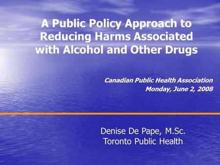 A Public Policy Approach to Reducing Harms Associated with Alcohol and Other Drugs Canadian Public Health Association Monday, June 2, 2008 Denise De Pape,