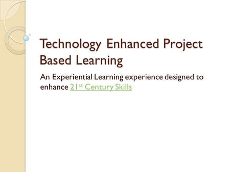 Technology Enhanced Project Based Learning An Experiential Learning experience designed to enhance 21 st Century Skills21 st Century Skills.