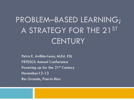 PROBLEM–BASED LEARNING; A STRATEGY FOR THE 21 ST CENTURY Petra E. Avillán-Leon, M.Ed. ESL PRTESOL Annual Conference Powering up for the 21 st Century November12-13.