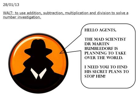 28/01/13 WALT: to use addition, subtraction, multiplication and division to solve a number investigation. Hello Agents, The mad scientist Dr Martin Bumbledorf.