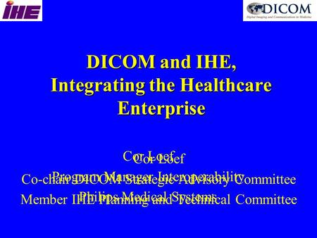 DICOM and IHE, Integrating the Healthcare Enterprise Cor Loef Co-chair DICOM Strategic Advisory Committee Member IHE Planning and Technical Committee Cor.