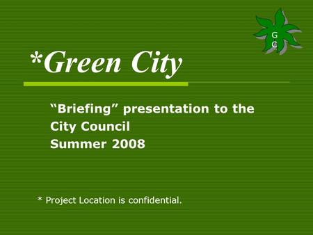 *Green City “Briefing” presentation to the City Council Summer 2008 GCGC GCGC * Project Location is confidential.