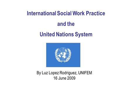 International Social Work Practice and the United Nations System By Luz Lopez Rodriguez, UNIFEM 16 June 2009.