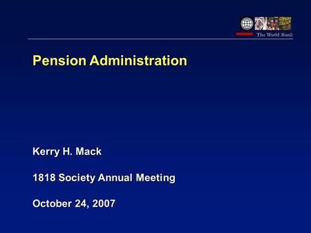 The World Bank Oct 2003 Pension Administration Kerry H. Mack 1818 Society Annual Meeting October 24, 2007.