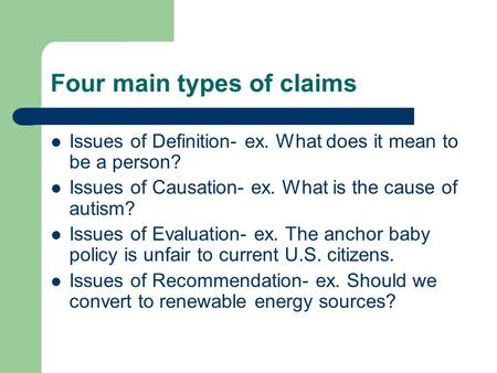 Four main types of claims Issues of Definition- ex. What does it mean to be a person? Issues of Causation- ex. What is the cause of autism? Issues of Evaluation-
