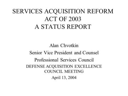 SERVICES ACQUISITION REFORM ACT OF 2003 A STATUS REPORT Alan Chvotkin Senior Vice President and Counsel Professional Services Council DEFENSE ACQUISITION.