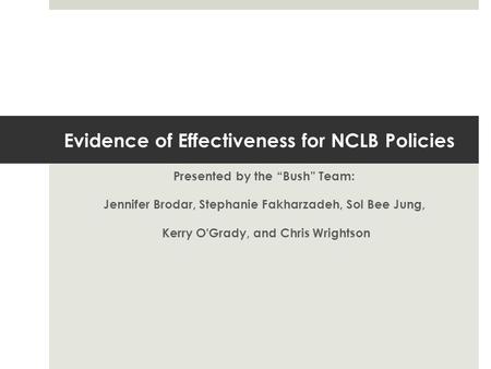Evidence of Effectiveness for NCLB Policies Presented by the “Bush” Team: Jennifer Brodar, Stephanie Fakharzadeh, Sol Bee Jung, Kerry O'Grady, and Chris.