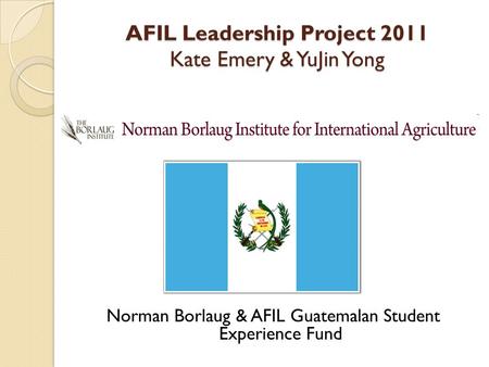AFIL Leadership Project 2011 Kate Emery & YuJin Yong Norman Borlaug & AFIL Guatemalan Student Experience Fund.